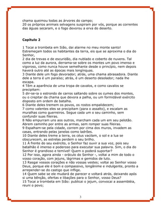 chama queimou todas as árvores do campo;
20 os próprios animais selvagens suspiram por vós, porque as correntes
das águas secaram, e o fogo devorou a erva do deserto.


Capítulo 2

1 Tocai a trombeta em Sião, dai alarme no meu monte santo!
Estremeçam todos os habitantes da terra, eis que se aproxima o dia do
Senhor,
2 dia de trevas e de escuridão, dia nublado e coberto de nuvens. Tal
como a luz da aurora, derrama-se sobre os montes um povo imenso e
vigoroso, como nunca houve semelhante desde o princípio, nem depois
haverá outro até as épocas mais longínquas.
3 Diante dele um fogo devorador; atrás, uma chama abrasadora. Diante
dele a terra é um paraíso; atrás, é um deserto desolador; nada lhe
escapa.
4 Têm a aparência de uma tropa de cavalos, e como cavalos se
precipitam:
5 dir-se-ia o estrondo de carros saltando sobre os cumes dos montes,
ou o crepitar da chama que devora a palha, ou um formidável exército
disposto em ordem de batalha.
6 Diante deles tremem os povos, os rostos empalidecem;
7 como valentes eles se precipitam (para o assalto), e escalam as
muralhas como guerreiros. Segue cada um o seu caminho, sem
confundir suas fileiras.
8 Não empurram uns aos outros, marcham cada um em seu pelotão.
Abrem caminho por entre as armas, sem romper suas fileiras.
9 Espalham-se pela cidade, correm por cima dos muros, invadem as
casas, entrando pelas janelas como ladrões.
10 Diante deles treme a terra, os céus vacilam, o sol e a lua se
obscurecem, as estrelas perdem o seu brilho.
11 À frente do seu exército, o Senhor faz ouvir a sua voz, pois seu
batalhão é imenso e poderoso para executar sua palavra. Sim, o dia do
Senhor é grandioso e temível! Quem o poderá suportar?
12 Por isso, agora ainda - oráculo do Senhor -, voltai a mim de todo o
vosso coração, com jejuns, lágrimas e gemidos de luto.
13 Rasgai vossos corações e não vossas vestes; voltai ao Senhor vosso
Deus, porque ele é bom e compassivo, longânime e indulgente, pronto a
arrepender-se do castigo que inflige.
14 Quem sabe se ele mudará de parecer e voltará atrás, deixando após
si uma bênção, ofertas e libações para o Senhor, vosso Deus?
15 Tocai a trombeta em Sião: publicai o jejum, convocai a assembléia,
reuni o povo;


                                  3
 