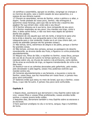 16 santificai a assembléia, agrupai os anciãos, congregai as crianças e
os meninos de peito; saia o recém-casado de seus aposentos, e a
esposa de sua câmara nupcial.
17 Chorem os sacerdotes, servos do Senhor, entre o pórtico e o altar, e
digam: Tende piedade de vosso povo, Senhor, não entregueis à
ignomínia vossa herança, para que não se torne ela o escárnio dos
pagãos! Por que diriam eles: onde está o seu Deus?
18 O Senhor afeiçoou-se à sua terra, teve compaixão de seu povo;
19 o Senhor respondeu ao seu povo: Vou mandar-vos trigo, vinho e
óleo, e deles sereis fartos, e não vos farei mais objeto de opróbrio
diante dos pagãos.
20 Afastarei de vós aquele que vem do norte, e lançá-lo-ei para uma
terra árida e deserta, sua vanguarda para o mar oriental, e sua
retaguarda para o mar ocidental. Exalar-se-á um mau cheiro dali, um
cheiro de podridão (porque ele fez grandes coisas!)
21 Não temas, terra, estremece de alegria e de júbilo, porque o Senhor
fez grandes coisas.
22 Não temais, animais dos campos, porque as pastagens do deserto
reverdecerão, as árvores darão seu fruto, a figueira e a vinha produzirão
abundantemente.
23 Alegrai-vos, filhos de Sião, e rejubilai no Senhor, vosso Deus, porque
ele vos dá as chuvas do outono no tempo oportuno, e faz cair chuvas
copiosas sobre vós, as chuvas do outono e da primavera, como dantes.
24 As eiras se encherão de trigo, os lagares transbordarão de vinho e de
óleo novo.
25 Restituir-vos-ei as colheitas devoradas pelo gafanhoto, pelo roedor,
pelo devastador e pela lagarta, (esse) meu poderoso exército que
mandei contra vós.
26 Comereis abundantemente e vos fartareis, e louvareis o nome do
Senhor, vosso Deus, que fez maravilhas em vosso favor; e jamais meu
povo será confundido.
27 Sabereis então que estou no meio de Israel, que sou o Senhor, vosso
Deus, e que não há outro. E jamais meu povo será confundido.


Capítulo 3

1 Depois disso, acontecerá que derramarei o meu Espírito sobre todo ser
vivo: vossos filhos e vossas filhas profetizarão; vossos anciãos terão
sonhos, e vossos jovens terão visões.
2 Naqueles dias, derramarei também o meu Espírito sobre os escravos e
as escravas.
3 Farei aparecer prodígios no céu e na terra, sangue, fogo e turbilhões
de fumo.


                                    4
 