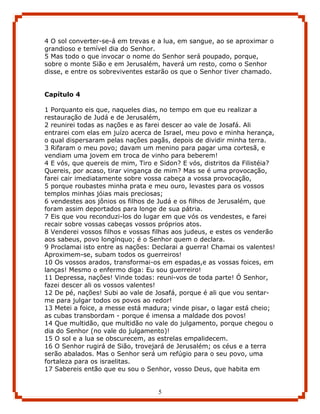 4 O sol converter-se-á em trevas e a lua, em sangue, ao se aproximar o
grandioso e temível dia do Senhor.
5 Mas todo o que invocar o nome do Senhor será poupado, porque,
sobre o monte Sião e em Jerusalém, haverá um resto, como o Senhor
disse, e entre os sobreviventes estarão os que o Senhor tiver chamado.


Capítulo 4

1 Porquanto eis que, naqueles dias, no tempo em que eu realizar a
restauração de Judá e de Jerusalém,
2 reunirei todas as nações e as farei descer ao vale de Josafá. Ali
entrarei com elas em juízo acerca de Israel, meu povo e minha herança,
o qual dispersaram pelas nações pagãs, depois de dividir minha terra.
3 Rifaram o meu povo; davam um menino para pagar uma cortesã, e
vendiam uma jovem em troca de vinho para beberem!
4 E vós, que quereis de mim, Tiro e Sidon? E vós, distritos da Filistéia?
Quereis, por acaso, tirar vingança de mim? Mas se é uma provocação,
farei cair imediatamente sobre vossa cabeça a vossa provocação,
5 porque roubastes minha prata e meu ouro, levastes para os vossos
templos minhas jóias mais preciosas;
6 vendestes aos jônios os filhos de Judá e os filhos de Jerusalém, que
foram assim deportados para longe de sua pátria.
7 Eis que vou reconduzi-los do lugar em que vós os vendestes, e farei
recair sobre vossas cabeças vossos próprios atos.
8 Venderei vossos filhos e vossas filhas aos judeus, e estes os venderão
aos sabeus, povo longínquo; é o Senhor quem o declara.
9 Proclamai isto entre as nações: Declarai a guerra! Chamai os valentes!
Aproximem-se, subam todos os guerreiros!
10 Os vossos arados, transformai-os em espadas,e as vossas foices, em
lanças! Mesmo o enfermo diga: Eu sou guerreiro!
11 Depressa, nações! Vinde todas: reuni-vos de toda parte! Ó Senhor,
fazei descer ali os vossos valentes!
12 De pé, nações! Subi ao vale de Josafá, porque é ali que vou sentar-
me para julgar todos os povos ao redor!
13 Metei a foice, a messe está madura; vinde pisar, o lagar está cheio;
as cubas transbordam - porque é imensa a maldade dos povos!
14 Que multidão, que multidão no vale do julgamento, porque chegou o
dia do Senhor (no vale do julgamento)!
15 O sol e a lua se obscurecem, as estrelas empalidecem.
16 O Senhor rugirá de Sião, trovejará de Jerusalém; os céus e a terra
serão abalados. Mas o Senhor será um refúgio para o seu povo, uma
fortaleza para os israelitas.
17 Sabereis então que eu sou o Senhor, vosso Deus, que habita em


                                    5
 