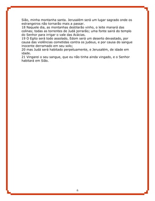 Sião, minha montanha santa. Jerusalém será um lugar sagrado onde os
estrangeiros não tornarão mais a passar.
18 Naquele dia, as montanhas destilarão vinho, o leite manará das
colinas; todas as torrentes de Judá jorrarão; uma fonte sairá do templo
do Senhor para irrigar o vale das Acácias.
19 O Egito será todo assolado, Edom será um deserto devastado, por
causa das violências cometidas contra os judeus, e por causa do sangue
inocente derramado em seu solo;
20 mas Judá será habitado perpetuamente, e Jerusalém, de idade em
idade.
21 Vingarei o seu sangue, que eu não tinha ainda vingado, e o Senhor
habitará em Sião.




                                   6
 
