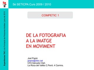 Experiències TAC  a la Formació de Persones Adultes | juny de 2010 DE LA FOTOGRAFIA  A LA IMATGE  EN MOVIMENT Joel Papió [email_address] CFA Salvador Dalí.  La Roca del Vallès C.Penit. 4 Camins. COMPETIC 1 5è SETICPA Curs 2009 / 2010 