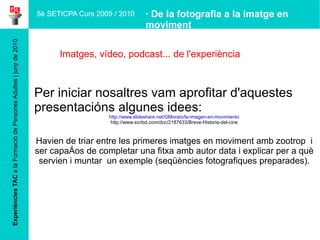 Experiències TAC  a la Formació de Persones Adultes | juny de 2010 Imatges, vídeo,  podcast... de l'experiència · De la fotografia a la imatge en moviment Per iniciar nosaltres vam aprofitar d'aquestes presentacións algunes idees: http://www.slideshare.net/GMorato/la-imagen-en-movimiento http://www.scribd.com/doc/2187633/Breve-Historia-del-cine Havien de triar entre les primeres imatges en moviment amb zootrop  i ser capaços de completar una fitxa amb autor data i explicar per a què servien i muntar  un exemple (seqüències fotografiques preparades). 5è SETICPA Curs 2009 / 2010 