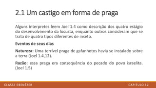 2.1 Um castigo em forma de praga
Alguns interpretes leem Joel 1.4 como descrição dos quatro estágio
do desenvolvimento da locusta, enquanto outros consideram que se
trata de quatro tipos diferentes de inseto.
Eventos de seus dias
Natureza: Uma terrível praga de gafanhotos havia se instalado sobre
a terra (Joel 1.4,12).
Razão: essa praga era consequência do pecado do povo israelita.
(Joel 1.5)
CAPITULO 12CLASSE EBENÉZER
 