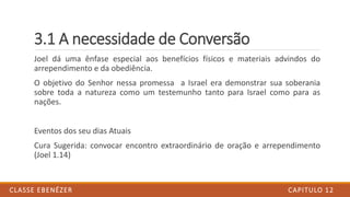3.1 A necessidade de Conversão
Joel dá uma ênfase especial aos benefícios físicos e materiais advindos do
arrependimento e da obediência.
O objetivo do Senhor nessa promessa a Israel era demonstrar sua soberania
sobre toda a natureza como um testemunho tanto para Israel como para as
nações.
Eventos dos seu dias Atuais
Cura Sugerida: convocar encontro extraordinário de oração e arrependimento
(Joel 1.14)
CAPITULO 12CLASSE EBENÉZER
 