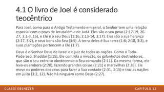 4.1 O livro de Joel é considerado
teocêntrico
Para Joel, como para o Antigo Testamento em geral, o Senhor tem uma relação
especial com o povo de Jerusalém e de Judá. Eles são o seu povo (2:17-19, 26-
27; 3:2-3, 16), e Ele é o seu Deus (1:16; 2:13-14; 3:17). Eles são a sua herança
(2:17, 3:2), e seus bens são Seu (3:5). A terra deles é Sua terra (1:6; 2:18, 3:2), e
suas plantações pertencem a Ele (1:7).
Deus é o Senhor Deus de Israel e o juiz de todas as nações. Como o Todo-
Poderoso, Shaddai (1:15), Ele controla a invasão, os gafanhotos destruidores,
que são o seu exército obedecendo o Seu comando (2:11). Da mesma forma, ele
leva-os embora (2:20), fazendo grandes coisas (2:21) e maravilhas (2:26). Ele
move os poderes dos céus para fazer a Sua vontade (2:31, 3:15) e traz as nações
em juízo (3:2, 12). Não há ninguém como Deus (2:27).
CAPITULO 12CLASSE EBENÉZER
 