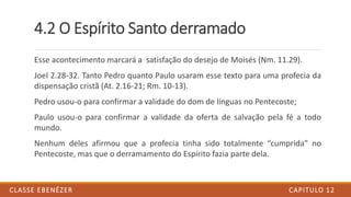 4.2 O Espírito Santo derramado
Esse acontecimento marcará a satisfação do desejo de Moisés (Nm. 11.29).
Joel 2.28-32. Tanto Pedro quanto Paulo usaram esse texto para uma profecia da
dispensação cristã (At. 2.16-21; Rm. 10-13).
Pedro usou-o para confirmar a validade do dom de línguas no Pentecoste;
Paulo usou-o para confirmar a validade da oferta de salvação pela fé a todo
mundo.
Nenhum deles afirmou que a profecia tinha sido totalmente “cumprida” no
Pentecoste, mas que o derramamento do Espírito fazia parte dela.
CAPITULO 12CLASSE EBENÉZER
 