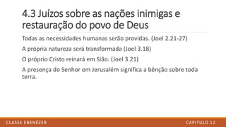 4.3 Juízos sobre as nações inimigas e
restauração do povo de Deus
Todas as necessidades humanas serão providas. (Joel 2.21-27)
A própria natureza será transformada (Joel 3.18)
O próprio Cristo reinará em Sião. (Joel 3.21)
A presença do Senhor em Jerusalém significa a bênção sobre toda
terra.
CAPITULO 12CLASSE EBENÉZER
 