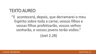 TEXTO AUREO
“E acontecerá, depois, que derramarei o meu
Espírito sobre toda a carne; vossos filhos e
vossas filhas profetizarão, vossos velhos
sonharão, e vossos jovens terão visões.”
(Joel 2.28)
CAPITULO 12CLASSE EBENÉZER
 