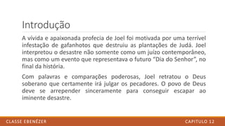 Introdução
A vívida e apaixonada profecia de Joel foi motivada por uma terrível
infestação de gafanhotos que destruiu as plantações de Judá. Joel
interpretou o desastre não somente como um juízo contemporâneo,
mas como um evento que representava o futuro “Dia do Senhor”, no
final da história.
Com palavras e comparações poderosas, Joel retratou o Deus
soberano que certamente irá julgar os pecadores. O povo de Deus
deve se arrepender sinceramente para conseguir escapar ao
iminente desastre.
CAPITULO 12CLASSE EBENÉZER
 