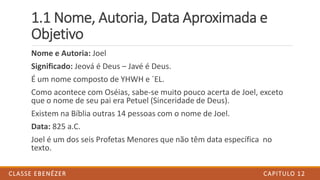 1.1 Nome, Autoria, Data Aproximada e
Objetivo
Nome e Autoria: Joel
Significado: Jeová é Deus – Javé é Deus.
É um nome composto de YHWH e ´EL.
Como acontece com Oséias, sabe-se muito pouco acerta de Joel, exceto
que o nome de seu pai era Petuel (Sinceridade de Deus).
Existem na Bíblia outras 14 pessoas com o nome de Joel.
Data: 825 a.C.
Joel é um dos seis Profetas Menores que não têm data específica no
texto.
CAPITULO 12CLASSE EBENÉZER
 