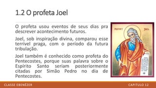1.2 O profeta Joel
O profeta usou eventos de seus dias pra
descrever acontecimento futuros.
Joel, sob inspiração divina, comparou esse
terrível praga, com o período da futura
tribulação.
Joel também é conhecido como profeta do
Pentecostes, porque suas palavra sobre o
Espírito Santo seriam posteriormente
citadas por Simão Pedro no dia de
Pentecostes.
CAPITULO 12CLASSE EBENÉZER
 