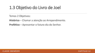 1.3 Objetivo do Livro de Joel
Temos 2 Objetivos:
Histórico – Chamar a atenção ao Arrependimento.
Profético – Apresentar o futuro dia do Senhor.
CAPITULO 12CLASSE EBENÉZER
 