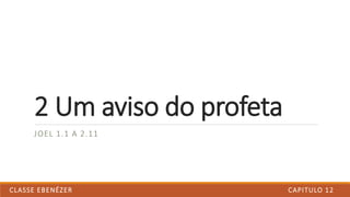 JOEL 1.1 A 2.11
2 Um aviso do profeta
CAPITULO 12CLASSE EBENÉZER
 