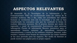 ASPECTOS RELEVANTES
El desarrollo de la Tecnologías de la Información y las
Comunicaciones (TIC) ha revolucionado todas las esferas de la
sociedad moderna. Día a día, todas las actividades del ámbito
humano se involucran más con la tecnología y no sólo se han
transformado los conceptos, sino que ha cambiado la forma de
realizar diferentes procesos. En el proceso docente por medio de
expresión y canal de comunicación Instrumento para procesar
información Fuente de información Recurso interactivo para el
aprendizaje (nuevos entornos de aprendizaje virtual).Las
comunicaciones, a través de los teléfonos celulares, Internet, redes
sociales y muchas otras formas de comunicación las cuales también
se les saca provecho para los negocios. Por medio de Internet se
puede montar una página para su propio negocio.
 