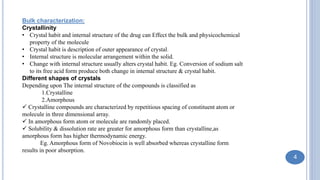 Bulk characterization:
Crystallinity
• Crystal habit and internal structure of the drug can Effect the bulk and physicochemical
property of the molecule
• Crystal habit is description of outer appearance of crystal.
• Internal structure is molecular arrangement within the solid.
• Change with internal structure usually alters crystal habit. Eg. Conversion of sodium salt
to its free acid form produce both change in internal structure & crystal habit.
Different shapes of crystals
Depending upon The internal structure of the compounds is classified as
1.Crystalline
2.Amorphous
 Crystalline compounds are characterized by repetitious spacing of constituent atom or
molecule in three dimensional array.
 In amorphous form atom or molecule are randomly placed.
 Solubility & dissolution rate are greater for amorphous form than crystalline,as
amorphous form has higher thermodynamic energy.
Eg. Amorphous form of Novobiocin is well absorbed whereas crystalline form
results in poor absorption.
4
 
