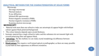 ANALYTICAL METHODS FOR THE CHARACTERIZATION OF SOLID FORMS
Microscopy
Hot stage microscopy
Thermal analysis
X-ray diffraction
Infrared (IR) spectroscopy
Proton magnetic resonance (PMR)
Nuclear magnetic resonance (NMR)
Scanning electron microscopy
MICROSCOPY
• Material with more than one refractive index are anisotropic & appear bright with brilliant
colours against black polarized background.
• The colour intensity depends upon crystal thickness.
• Isotropic material have single refractive index and this substance do not transmit light with
crossed polarizing filter and appears black.
• Advantage : By this method, we can study crystal morphology & difference between
polymorphic form.
• Disadvantage:This require a well trained optical crystallographer, as there are many possible
crystal habit & their appearance at different orientation.
6
 