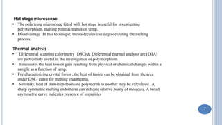 Hot stage microscope
• The polarizing microscope fitted with hot stage is useful for investigating
polymorphism, melting point & transition temp.
• Disadvantage :In this technique, the molecules can degrade during the melting
process.
Thermal analysis
• Differential scanning calorimetry (DSC) & Differential thermal analysis are (DTA)
are particularly useful in the investigation of polymorphism.
• It measures the heat loss or gain resulting from physical or chemical changes within a
sample as a function of temp.
• For characterizing crystal forms , the heat of fusion can be obtained from the area
under DSC- curve for melting endotherms.
• Similarly, heat of transition from one polymorph to another may be calculated. A
sharp symmetric melting endotherm can indicate relative purity of molecule. A broad
asymmetric curve indicates presence of impurities
7
 