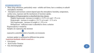 HYGROSCOPICITY
• Many drug substances, particularly water –soluble salt forms, have a tendency to adsorb
atmospheric moisture.
• Adsorption and moisture content depend upon the atmospheric humidity, temperature,
surface area, exposure and the mechanism of moisture uptake.
The degree of Hygroscopicity is classified into four classes:
Slightly hygroscopic: increase in weight is ≥ 0.2% w/w and < 2% w/w
Hygroscopic : increase in weight is ≥ 0.2 % w/w and < 15 % w/w
Very hygroscopic : increase in weight is ≥ 15% w/w
Deliquescent : sufficient water is adsorbed to form a solution
Hygroscopicity is tested by:
Samples are exposed to the moisture
exposed to controlled relative humidity environments
moisture uptake is monitored at different time points
Analytical methods which is used are :
• Gravimetry
• Karl Fischer Titration
• Gas chromatography 8
 