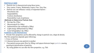 PARTICLE SIZE
• Particle size is characterized using these terms :
• Very coarse, Coarse, Moderately coarse, Fine ,Very fine .
• Particle size can influence variety of important factors :
Dissolution rate
Suspendability
Uniform distribution
Penetrability Lack of grittiness
Methods to Determine Particle Size
 Sieving (5µ-150µ)
 Microscopy(0.2µ-100µ)
 Sedimentation rate method(1µ-200µ)
 Light energy diffraction(0.5µ-500µ)
 Laser holography(1.4µ-100µ)
POWDER FLOW PROPERTIES
• Powder flow properties can be affected by change in particle size, shape & density.
The flow properties depends upon following-
1. Force of friction
2. Cohesion between one particle to another
• Fine particle posses poor flow by filling void spaces between larger particles causing
packing & densification of particles.
• By using glident we can alter the flow properties. e.g. Talc
9
 