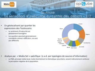 •  En	
  géolocalisant	
  par	
  quar'er	
  les	
  	
  
expressions	
  des	
  Toulousains	
  
–  Le	
  sen'ment	
  d’insécurité	
  est	
  	
  
globalement	
  homogène	
  
–  Les	
  quar'ers	
  pourtant	
  généralement	
  	
  
considérés	
  comme	
  «diﬃciles»,	
  ne	
  sont	
  	
  
pas	
  diﬀérents	
  
•  Analyse	
  par	
  	
  «	
  Media	
  Set	
  »	
  spéciﬁque	
  	
  (c.a.d.	
  par	
  typologies	
  de	
  sources	
  d’informa'on)	
  
–  La	
  PQR,	
  principal	
  média	
  local,	
  traite	
  énormément	
  la	
  théma'que	
  sécuritaire,	
  venant	
  indirectement	
  renforcer	
  
la	
  percep'on	
  néga've	
  de	
  la	
  popula'on.	
  
Toulouse
La sensation d’insécurité au centre des débats – 2/2
 