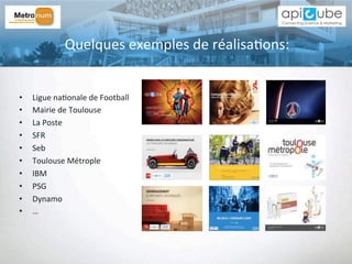 Quelques	
  exemples	
  de	
  réalisa'ons:	
  
•  Ligue	
  na'onale	
  de	
  Football	
  
•  Mairie	
  de	
  Toulouse	
  
•  La	
  Poste	
  
•  SFR	
  
•  Seb	
  
•  Toulouse	
  Métrople	
  
•  IBM	
  
•  PSG	
  
•  Dynamo	
  
•  …	
  
 