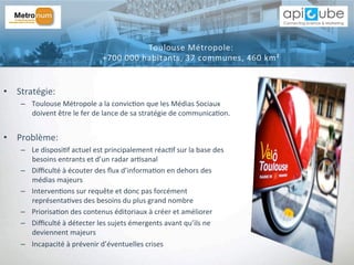 •  Stratégie:	
  	
  
–  Toulouse	
  Métropole	
  a	
  la	
  convic'on	
  que	
  les	
  Médias	
  Sociaux	
  
doivent	
  être	
  le	
  fer	
  de	
  lance	
  de	
  sa	
  stratégie	
  de	
  communica'on.	
  
•  Problème:	
  	
  
–  Le	
  disposi'f	
  actuel	
  est	
  principalement	
  réac'f	
  sur	
  la	
  base	
  des	
  
besoins	
  entrants	
  et	
  d’un	
  radar	
  ar'sanal	
  
–  Diﬃculté	
  à	
  écouter	
  des	
  ﬂux	
  d’informa'on	
  en	
  dehors	
  des	
  
médias	
  majeurs	
  
–  Interven'ons	
  sur	
  requête	
  et	
  donc	
  pas	
  forcément	
  
représenta'ves	
  des	
  besoins	
  du	
  plus	
  grand	
  nombre	
  
–  Priorisa'on	
  des	
  contenus	
  éditoriaux	
  à	
  créer	
  et	
  améliorer	
  
–  Diﬃculté	
  à	
  détecter	
  les	
  sujets	
  émergents	
  avant	
  qu’ils	
  ne	
  
deviennent	
  majeurs	
  
–  Incapacité	
  à	
  prévenir	
  d’éventuelles	
  crises	
  
Toulouse	
  Métropole:	
  	
  
+700	
  000	
  habitants,	
  37	
  communes,	
  460	
  km²	
  
 