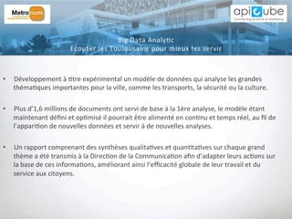 •  Développement	
  à	
  'tre	
  expérimental	
  un	
  modèle	
  de	
  données	
  qui	
  analyse	
  les	
  grandes	
  
théma'ques	
  importantes	
  pour	
  la	
  ville,	
  comme	
  les	
  transports,	
  la	
  sécurité	
  ou	
  la	
  culture.	
  
•  Plus	
  d’1,6	
  millions	
  de	
  documents	
  ont	
  servi	
  de	
  base	
  à	
  la	
  1ère	
  analyse,	
  le	
  modèle	
  étant	
  
maintenant	
  déﬁni	
  et	
  op'misé	
  il	
  pourrait	
  être	
  alimenté	
  en	
  con'nu	
  et	
  temps	
  réel,	
  au	
  ﬁl	
  de	
  
l’appari'on	
  de	
  nouvelles	
  données	
  et	
  servir	
  à	
  de	
  nouvelles	
  analyses.	
  
•  Un	
  rapport	
  comprenant	
  des	
  synthèses	
  qualita'ves	
  et	
  quan'ta'ves	
  sur	
  chaque	
  grand	
  
thème	
  a	
  été	
  transmis	
  à	
  la	
  Direc'on	
  de	
  la	
  Communica'on	
  aﬁn	
  d’adapter	
  leurs	
  ac'ons	
  sur	
  
la	
  base	
  de	
  ces	
  informa'ons,	
  améliorant	
  ainsi	
  l’eﬃcacité	
  globale	
  de	
  leur	
  travail	
  et	
  du	
  
service	
  aux	
  citoyens.	
  
Big	
  Data	
  Analy'c	
  	
  
Ecouter	
  les	
  Toulousains	
  pour	
  mieux	
  les	
  servir	
  
 