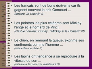 • Les français sont de bons écrivains car ils
gagnent souvent le prix Goncourt ...
(encore un chauvin !)
• Les peintres les plus célèbres sont Mickey
l'ange et le homard de Vinci...
(c'est le nouveau Disney : "Mickey et le Homard" !!!)
• Le chien, en remuant la queue, exprime ses
sentiments comme l'homme ...
(voilà enfin une vérité !!!)
• Les lapins ont tendance à se reproduire à la
vitesse du son ...
(vais mieux les observer, maintenant !!!)
 