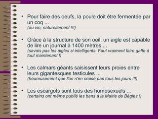 • Pour faire des oeufs, la poule doit être fermentée par
un coq ...
(au vin, naturellement !!!)
• Grâce à la structure de son oeil, un aigle est capable
de lire un journal à 1400 mètres ...
(savais pas les aigles si intelligents. Faut vraiment faire gaffe à
tout maintenant !)
• Les calmars géants saisissent leurs proies entre
leurs gigantesques testicules ...
(heureusement que l'on n'en croise pas tous les jours !!!)
• Les escargots sont tous des homosexuels ...
(certains ont même publié les bans à la Mairie de Bègles !)
 