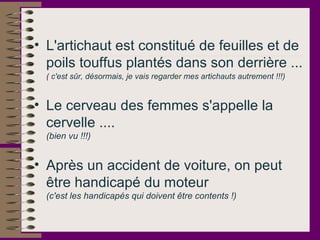 • L'artichaut est constitué de feuilles et de
poils touffus plantés dans son derrière ...
( c'est sûr, désormais, je vais regarder mes artichauts autrement !!!)
• Le cerveau des femmes s'appelle la
cervelle ....
(bien vu !!!)
• Après un accident de voiture, on peut
être handicapé du moteur
(c'est les handicapés qui doivent être contents !)
 