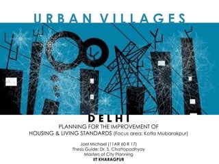 U R B A N V I L L A G E S
PLANNING FOR THE IMPROVEMENT OF
HOUSING & LIVING STANDARDS (Focus area: Kotla Mubarakpur)
D E L H I
Joel Michael (11AR 60 R 17)
Thesis Guide: Dr. S. Chattopadhyay
Masters of City Planning
IIT KHARAGPUR
 