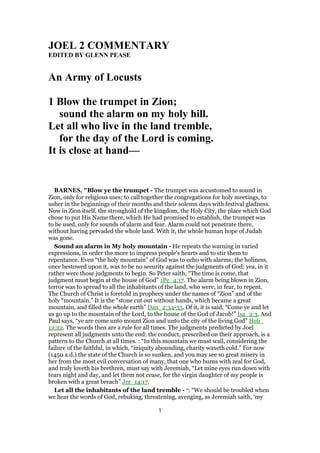 JOEL 2 COMMENTARY
EDITED BY GLENN PEASE
An Army of Locusts
1 Blow the trumpet in Zion;
sound the alarm on my holy hill.
Let all who live in the land tremble,
for the day of the Lord is coming.
It is close at hand—
BARNES, "Blow ye the trumpet - The trumpet was accustomed to sound in
Zion, only for religious uses; to call together the congregations for holy meetings, to
usher in the beginnings of their months and their solemn days with festival gladness.
Now in Zion itself, the stronghold of the kingdom, the Holy City, the place which God
chose to put His Name there, which He had promised to establish, the trumpet was
to be used, only for sounds of alarm and fear. Alarm could not penetrate there,
without having pervaded the whole land. With it, the whole human hope of Judah
was gone.
Sound an alarm in My holy mountain - He repeats the warning in varied
expressions, in order the more to impress people’s hearts and to stir them to
repentance. Even “the holy mountain” of God was to echo with alarms; the holiness,
once bestowed upon it, was to be no security against the judgments of God; yea, in it
rather were those judgments to begin. So Peter saith, “The time is come, that
judgment must begin at the house of God” 1Pe_4:17. The alarm being blown in Zion,
terror was to spread to all the inhabitants of the land, who were, in fear, to repent.
The Church of Christ is foretold in prophecy under the names of “Zion” and of the
holy “mountain.” It is the “stone cut out without hands, which became a great
mountain, and filled the whole earth” Dan_2:34-35. Of it, it is said, “Come ye and let
us go up to the mountain of the Lord, to the house of the God of Jacob!” Isa_2:3. And
Paul says, “ye are come unto mount Zion and unto the city of the living God” Heb_
12:22. The words then are a rule for all times. The judgments predicted by Joel
represent all judgments unto the end; the conduct, prescribed on their approach, is a
pattern to the Church at all times. : “In this mountain we must wail, considering the
failure of the faithful, in which, “iniquity abounding, charity waxeth cold.” For now
(1450 a.d.) the state of the Church is so sunken, and you may see so great misery in
her from the most evil conversation of many, that one who burns with zeal for God,
and truly loveth his brethren, must say with Jeremiah, “Let mine eyes run down with
tears night and day, and let them not cease, for the virgin daughter of my people is
broken with a great breach” Jer_14:17.
Let all the inhabitants of the land tremble - o: “We should be troubled when
we hear the words of God, rebuking, threatening, avenging, as Jeremiah saith, ‘my
1
 