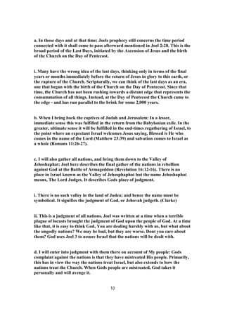 a. In those days and at that time: Joels prophecy still concerns the time period
connected with it shall come to pass afterward mentioned in Joel 2:28. This is the
broad period of the Last Days, initiated by the Ascension of Jesus and the birth
of the Church on the Day of Pentecost.
i. Many have the wrong idea of the last days, thinking only in terms of the final
years or months immediately before the return of Jesus in glory to this earth, or
the rapture of the Church. Scripturally, we can think of the last days as an era,
one that began with the birth of the Church on the Day of Pentecost. Since that
time, the Church has not been rushing towards a distant edge that represents the
consummation of all things. Instead, at the Day of Pentecost the Church came to
the edge - and has run parallel to the brink for some 2,000 years.
b. When I bring back the captives of Judah and Jerusalem: In a lesser,
immediate sense this was fulfilled in the return from the Babylonian exile. In the
greater, ultimate sense it will be fulfilled in the end-times regathering of Israel, to
the point where an expectant Israel welcomes Jesus saying, Blessed is He who
comes in the name of the Lord (Matthew 23:39) and salvation comes to Israel as
a whole (Romans 11:26-27).
c. I will also gather all nations, and bring them down to the Valley of
Jehoshaphat: Joel here describes the final gather of the nations in rebellion
against God at the Battle of Armageddon (Revelation 16:12-16). There is no
place in Israel known as the Valley of Jehosphaphat but the name Jehoshaphat
means, The Lord Judges. It describes Gods place of judgment.
i. There is no such valley in the land of Judea; and hence the name must be
symbolical. It signifies the judgment of God, or Jehovah judgeth. (Clarke)
ii. This is a judgment of all nations. Joel was written at a time when a terrible
plague of locusts brought the judgment of God upon the people of God. At a time
like that, it is easy to think God, You are dealing harshly with us, but what about
the ungodly nations? We may be bad, but they are worse. Dont you care about
them? God uses Joel 3 to assure Israel that the nations will be dealt with.
d. I will enter into judgment with them there on account of My people: Gods
complaint against the nations is that they have mistreated His people. Primarily,
this has in view the way the nations treat Israel, but also extends to how the
nations treat the Church. When Gods people are mistreated, God takes it
personally and will avenge it.
10
 
