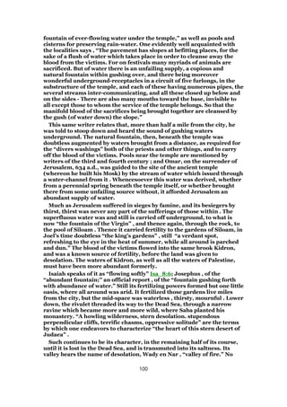 fountain of ever-flowing water under the temple,” as well as pools and
cisterns for preserving rain-water. One evidently well acquainted with
the localities says , “The pavement has slopes at befitting places, for the
sake of a flush of water which takes place in order to cleanse away the
blood from the victims. For on festivals many myriads of animals are
sacrificed. But of water there is an unfailing supply, a copious and
natural fountain within gushing over, and there being moreover
wonderful underground-receptacles in a circuit of five furlongs, in the
substructure of the temple, and each of these having numerous pipes, the
several streams inter-communicating, and all these closed up below and
on the sides - There are also many mouths toward the base, invisible to
all except those to whom the service of the temple belongs. So that the
manifold blood of the sacrifices being brought together are cleansed by
the gush (of water down) the slope.”
This same writer relates that, more than half a mile from the city, he
was told to stoop down and heard the sound of gushing waters
underground. The natural fountain, then, beneath the temple was
doubtless augmented by waters brought from a distance, as required for
the “divers washings” both of the priests and other things, and to carry
off the blood of the victims. Pools near the temple are mentioned by
writers of the third and fourth century ; and Omar, on the surrender of
Jerusalem, 634 a.d., was guided to the site of the ancient temple
(whereon he built his Mosk) by the stream of water which issued through
a water-channel from it . Whencesoever this water was derived, whether
from a perennial spring beneath the temple itself, or whether brought
there from some unfailing source without, it afforded Jerusalem an
abundant supply of water.
Much as Jerusalem suffered in sieges by famine, and its besiegers by
thirst, thirst was never any part of the sufferings of those within . The
superfluous water was and still is carried off underground, to what is
now “the fountain of the Virgin” , and thence again, through the rock, to
the pool of Siloam . Thence it carried fertility to the gardens of Siloam, in
Joel’s time doubtless “the king’s gardens” , still “a verdant spot,
refreshing to the eye in the heat of summer, while all around is parched
and dun.” The blood of the victims flowed into the same brook Kidron,
and was a known source of fertility, before the land was given to
desolation. The waters of Kidron, as well as all the waters of Palestine,
must have been more abundant formerly.
Isaiah speaks of it as “flowing softly” Isa_8:6; Josephus , of the
“abundant fountain;” an official report , of the “fountain gushing forth
with abundance of water.” Still its fertilizing powers formed but one little
oasis, where all around was arid. It fertilized those gardens live miles
from the city, but the mid-space was waterless , thirsty, mournful . Lower
down, the rivulet threaded its way to the Dead Sea, through a narrow
ravine which became more and more wild, where Saba planted his
monastery. “A howling wilderness, stern desolation. stupendous
perpendicular cliffs, terrific chasms, oppressive solitude” are the terms
by which one endeavors to characterize “the heart of this stern desert of
Judaea” .
Such continues to be its character, in the remaining half of its course,
until it is lost in the Dead Sea, and is transmuted into its saltness. Its
valley bears the name of desolation, Wady en Nar , “valley of fire.” No
100
 