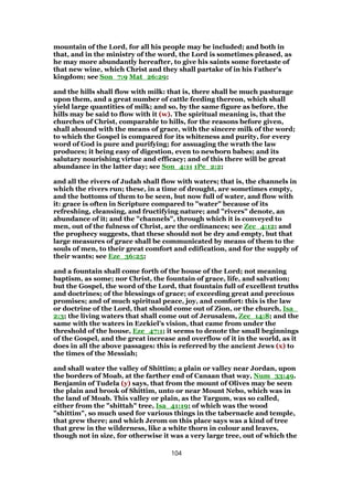 mountain of the Lord, for all his people may be included; and both in
that, and in the ministry of the word, the Lord is sometimes pleased, as
he may more abundantly hereafter, to give his saints some foretaste of
that new wine, which Christ and they shall partake of in his Father's
kingdom; see Son_7:9 Mat_26:29;
and the hills shall flow with milk: that is, there shall be much pasturage
upon them, and a great number of cattle feeding thereon, which shall
yield large quantities of milk; and so, by the same figure as before, the
hills may be said to flow with it (w). The spiritual meaning is, that the
churches of Christ, comparable to hills, for the reasons before given,
shall abound with the means of grace, with the sincere milk of the word;
to which the Gospel is compared for its whiteness and purity, for every
word of God is pure and purifying; for assuaging the wrath the law
produces; it being easy of digestion, even to newborn babes; and its
salutary nourishing virtue and efficacy; and of this there will be great
abundance in the latter day; see Son_4:11 1Pe_2:2;
and all the rivers of Judah shall flow with waters; that is, the channels in
which the rivers run; these, in a time of drought, are sometimes empty,
and the bottoms of them to be seen, but now full of water, and flow with
it: grace is often in Scripture compared to "water" because of its
refreshing, cleansing, and fructifying nature; and "rivers" denote, an
abundance of it; and the "channels", through which it is conveyed to
men, out of the fulness of Christ, are the ordinances; see Zec_4:12; and
the prophecy suggests, that these should not be dry and empty, but that
large measures of grace shall be communicated by means of them to the
souls of men, to their great comfort and edification, and for the supply of
their wants; see Eze_36:25;
and a fountain shall come forth of the house of the Lord; not meaning
baptism, as some; nor Christ, the fountain of grace, life, and salvation;
but the Gospel, the word of the Lord, that fountain full of excellent truths
and doctrines; of the blessings of grace; of exceeding great and precious
promises; and of much spiritual peace, joy, and comfort: this is the law
or doctrine of the Lord, that should come out of Zion, or the church, Isa_
2:3; the living waters that shall come out of Jerusalem, Zec_14:8; and the
same with the waters in Ezekiel's vision, that came from under the
threshold of the house, Eze_47:1; it seems to denote the small beginnings
of the Gospel, and the great increase and overflow of it in the world, as it
does in all the above passages: this is referred by the ancient Jews (x) to
the times of the Messiah;
and shall water the valley of Shittim; a plain or valley near Jordan, upon
the borders of Moab, at the farther end of Canaan that way, Num_33:49.
Benjamin of Tudela (y) says, that from the mount of Olives may be seen
the plain and brook of Shittim, unto or near Mount Nebo, which was in
the land of Moab. This valley or plain, as the Targum, was so called,
either from the "shittah" tree, Isa_41:19; of which was the wood
"shittim", so much used for various things in the tabernacle and temple,
that grew there; and which Jerom on this place says was a kind of tree
that grew in the wilderness, like a white thorn in colour and leaves,
though not in size, for otherwise it was a very large tree, out of which the
104
 