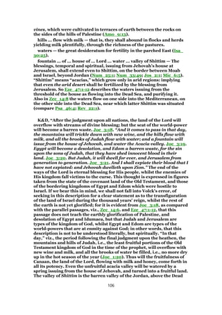vines, which were cultivated in terraces of earth between the rocks on
the sides of the hills of Palestine (Amo_9:13).
hills ... flow with milk — that is, they shall abound in flocks and herds
yielding milk plentifully, through the richness of the pastures.
waters — the great desideratum for fertility in the parched East (Isa_
30:25).
fountain ... of ... house of ... Lord ... water ... valley of Shittim — The
blessings, temporal and spiritual, issuing from Jehovah’s house at
Jerusalem, shall extend even to Shittim, on the border between Moab
and Israel, beyond Jordan (Num_25:1; Num_33:49; Jos_2:1; Mic_6:5).
“Shittim” means “acacias,” which grow only in arid regions: implying
that even the arid desert shall be fertilized by the blessing from
Jerusalem. So Eze_47:1-12 describes the waters issuing from the
threshold of the house as flowing into the Dead Sea, and purifying it.
Also in Zec_14:8 the waters flow on one side into the Mediterranean, on
the other side into the Dead Sea, near which latter Shittim was situated
(compare Psa_46:4; Rev_22:1).
K&D, “After the judgment upon all nations, the land of the Lord will
overflow with streams of divine blessing; but the seat of the world-power
will become a barren waste. Joe_3:18. “And it comes to pass in that day,
the mountains will trickle down with new wine, and the hills flow with
milk, and all the brooks of Judah flow with water; and a fountain will
issue from the house of Jehovah, and water the Acacia valley. Joe_3:19.
Egypt will become a desolation, and Edom a barren waste, for the sin
upon the sons of Judah, that they have shed innocent blood in their
land. Joe_3:20. But Judah, it will dwell for ever, and Jerusalem from
generation to generation. Joe_3:21. And I shall expiate their blood that I
have not expiated: and Jehovah dwelleth upon Zion.” The end of the
ways of the Lord is eternal blessing for His people, whilst the enemies of
His kingdom fall victims to the curse. This thought is expressed in figures
taken from the state of the covenant land of the Old Testament, and those
of the bordering kingdoms of Egypt and Edom which were hostile to
Israel. If we bear this in mind, we shall not fall into Volck's error, of
seeking in this description for a clear statement as to the transfiguration
of the land of Israel during the thousand years' reign, whilst the rest of
the earth is not yet glorified; for it is evident from Joe_3:18, as compared
with the parallel passages, viz., Zec_14:6. and Eze_47:1-12, that this
passage does not teach the earthly glorification of Palestine, and
desolation of Egypt and Idumaea, but that Judah and Jerusalem are
types of the kingdom of God, whilst Egypt and Edom are types of the
world-powers that are at enmity against God; in other words, that this
description is not to be understood literally, but spiritually. “In that
day,” viz., the period following the final judgment upon the heathen, the
mountains and hills of Judah, i.e., the least fruitful portions of the Old
Testament kingdom of God in the time of the prophet, will overflow with
new wine and milk, and all the brooks of water be filled, i.e., no more dry
up in the hot season of the year (Joe_1:20). Thus will the fruitfulness of
Canaan, the land of the Lord, flowing with milk and honey, come forth in
all its potency. Even the unfruitful acacia valley will be watered by a
spring issuing from the house of Jehovah, and turned into a fruitful land.
The valley of Shittim is the barren valley of the Jordan, above the Dead
106
 