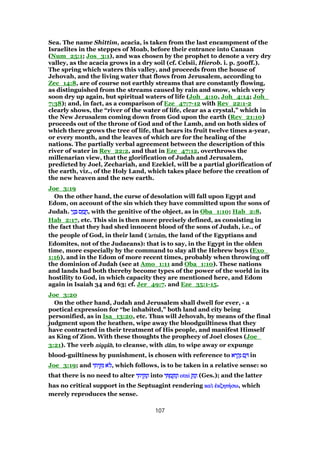 Sea. The name Shittim, acacia, is taken from the last encampment of the
Israelites in the steppes of Moab, before their entrance into Canaan
(Num_25:1; Jos_3:1), and was chosen by the prophet to denote a very dry
valley, as the acacia grows in a dry soil (cf. Celsii, Hierob. i. p. 500ff.).
The spring which waters this valley, and proceeds from the house of
Jehovah, and the living water that flows from Jerusalem, according to
Zec_14:8, are of course not earthly streams that are constantly flowing,
as distinguished from the streams caused by rain and snow, which very
soon dry up again, but spiritual waters of life (Joh_4:10, Joh_4:14; Joh_
7:38); and, in fact, as a comparison of Eze_47:7-12 with Rev_22:1-2
clearly shows, the “river of the water of life, clear as a crystal,” which in
the New Jerusalem coming down from God upon the earth (Rev_21:10)
proceeds out of the throne of God and of the Lamb, and on both sides of
which there grows the tree of life, that bears its fruit twelve times a-year,
or every month, and the leaves of which are for the healing of the
nations. The partially verbal agreement between the description of this
river of water in Rev_22:2, and that in Eze_47:12, overthrows the
millenarian view, that the glorification of Judah and Jerusalem,
predicted by Joel, Zechariah, and Ezekiel, will be a partial glorification of
the earth, viz., of the Holy Land, which takes place before the creation of
the new heaven and the new earth.
Joe_3:19
On the other hand, the curse of desolation will fall upon Egypt and
Edom, on account of the sin which they have committed upon the sons of
Judah. ‫י‬ֵ‫נ‬ ְ ‫ס‬ ַ‫מ‬ ֲ‫ח‬‫י‬ֵ‫נ‬ ְ ‫ס‬ ַ‫מ‬ ֲ‫ח‬‫י‬ֵ‫נ‬ ְ ‫ס‬ ַ‫מ‬ ֲ‫ח‬‫י‬ֵ‫נ‬ ְ ‫ס‬ ַ‫מ‬ ֲ‫,ח‬ with the genitive of the object, as in Oba_1:10; Hab_2:8,
Hab_2:17, etc. This sin is then more precisely defined, as consisting in
the fact that they had shed innocent blood of the sons of Judah, i.e., of
the people of God, in their land (''''artsartsartsartsââââmmmm, the land of the Egyptians and
Edomites, not of the Judaeans): that is to say, in the Egypt in the olden
time, more especially by the command to slay all the Hebrew boys (Exo_
1:16), and in the Edom of more recent times, probably when throwing off
the dominion of Judah (see at Amo_1:11 and Oba_1:10). These nations
and lands had both thereby become types of the power of the world in its
hostility to God, in which capacity they are mentioned here, and Edom
again in Isaiah 34 and 63; cf. Jer_49:7. and Eze_35:1-15.
Joe_3:20
On the other hand, Judah and Jerusalem shall dwell for ever, - a
poetical expression for “be inhabited,” both land and city being
personified, as in Isa_13:20, etc. Thus will Jehovah, by means of the final
judgment upon the heathen, wipe away the bloodguiltiness that they
have contracted in their treatment of His people, and manifest Himself
as King of Zion. With these thoughts the prophecy of Joel closes (Joe_
3:21). The verb niqqniqqniqqniqqââââhhhh, to cleanse, with ddddââââmmmm, to wipe away or expunge
blood-guiltiness by punishment, is chosen with reference to ‫יא‬ ִ‫ק‬ָ‫נ‬ ‫ם‬ ָ‫יא‬ ִ‫ק‬ָ‫נ‬ ‫ם‬ ָ‫יא‬ ִ‫ק‬ָ‫נ‬ ‫ם‬ ָ‫יא‬ ִ‫ק‬ָ‫נ‬ ‫ם‬ ָ in
Joe_3:19; and ‫י‬ ִ‫ית‬ ֵ ִ‫נ‬ ‫ּא‬‫ל‬‫י‬ ִ‫ית‬ ֵ ִ‫נ‬ ‫ּא‬‫ל‬‫י‬ ִ‫ית‬ ֵ ִ‫נ‬ ‫ּא‬‫ל‬‫י‬ ִ‫ית‬ ֵ ִ‫נ‬ ‫ּא‬‫ל‬, which follows, is to be taken in a relative sense: so
that there is no need to alter ‫י‬ ִ‫ית‬ ֵ ִ‫נ‬ְ‫ו‬‫י‬ ִ‫ית‬ ֵ ִ‫נ‬ְ‫ו‬‫י‬ ִ‫ית‬ ֵ ִ‫נ‬ְ‫ו‬‫י‬ ִ‫ית‬ ֵ ִ‫נ‬ְ‫ו‬ into ‫י‬ ִ ְ‫מ‬ ַ ִ‫נ‬ְ‫ו‬‫י‬ ִ ְ‫מ‬ ַ ִ‫נ‬ְ‫ו‬‫י‬ ִ ְ‫מ‬ ַ ִ‫נ‬ְ‫ו‬‫י‬ ִ ְ‫מ‬ ַ ִ‫נ‬ְ‫ו‬ otniotniotniotni ֵ ִ‫נ‬ְ‫ו‬ֵ ִ‫נ‬ְ‫ו‬ֵ ִ‫נ‬ְ‫ו‬ֵ ִ‫נ‬ְ‫ו‬ (Ges.); and the latter
has no critical support in the Septuagint rendering κακακακαᆳᆳᆳᆳ ᅚᅚᅚᅚκζητκζητκζητκζητήήήήσωσωσωσω, which
merely reproduces the sense.
107
 