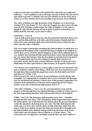 to heaven, and raises our minds to the spiritual life, what Paul says ought to be
sufficient, — that to godliness is given the hope, not only of future life, but also of
that which is present, (1 Timothy 4:8;) for God will bless us on the earth, but it
will be, as we have already observed, according to the measure of our infirmity.
The valley of Shittim was nigh the borders of the Moabites, as we learn from
Numbers 25:1, and Joshua 2:1. Now when the Prophet says, that waters, flowing
from the holy fountains would irrigate the valley of Shittim, it is the same as
though he said, that the blessing of God in Judea would be so abundant, as to
diffuse itself far and wide, even to desert valleys.
COFFMAN, "Verse 18
"And it shall come to pass in that day, that the mountains shall drop down sweet
wine, and the hills shall flow with milk, and all the brooks of Judah shall flow
with waters; and a fountain shall come forth from the house of Jehovah, and
shall water the valley of Shittim.
This verse begins a paragraph concluding the whole prophecy in which there is a
metaphorical description of the wonderful blessings available to the children of
God in their service of Christ and his kingdom. It may well be admitted that it is
very unlikely that Joel himself fully understood these words, that probably being
the very reason that God gave him the description in metaphorical terms that he
COULD understand. Joel was not writing for himself alone and his own
generation merely, but he most certainly did know that the words he gave had
implications for other generations to come; because, as an apostle expressed it:
"To whom it was revealed (that is, to the prophets), that not unto themselves, but
unto you did they minister these things, which have now been announced to you
through them that preached the gospel unto you by the Holy Spirit sent forth
from heaven" (1 Peter 1:12).
What is seen in this verse is a picture of universal peace, security, plenty, and
tranquility. It is appropriate to remember that even for Christians the blessings
here are not literal, but spiritual. A literal view of this passage is impossible. It is
a picture of the spiritual joys in the days of the outpouring of God's Spirit,
namely, in the days of the present dispensation of the N.T.
"The valley of Shittim ..." was a very dry and unproductive area; and the
imagery is that through the great spiritual blessings available in Christ, some of
the most unpromising situations shall yield precious fruit for the kingdom.
COKE, "Joel 3:18. The mountains shall drop down new wine— Chandler
paraphrases this verse thus: "The consequence of this happy deliverance shall be
the utmost plenty; for at this time the vine shall produce the greatest abundance,
so that the mountains shall drop down new wine. The hills shall abound with
cattle, and, as it were, flow with the plenty of milk which they shall yield. The
course of the rivers shall be no more diverted, but stream down throughout all
the land of Judah; and a fountain shall go forth from the house of the Lord,
which shall water the distant valley of Shittim, or of choice cedars." The
expressions here are figurative, and highly poetical; there are many similar to
109
 