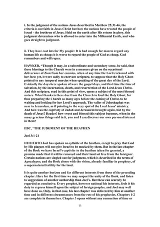 i. In the judgment of the nations Jesus described in Matthew 25:31-46, the
criteria is not faith in Jesus Christ but how the nations have treated the people of
Israel - the brethren of Jesus. Held on the earth after His return in glory, this
judgment determines who is allowed to enter into the Millennial Earth, and who
goes straight to judgment.
ii. They have cast lots for My people: It is bad enough for man to regard any
human life as cheap; it is worse to regard the people of God as cheap. God
remembers and will repay.
HAWKER, “Though it may, in a subordinate and secondary sense, be said, that
these blessings to the Church were in a measure given on the occasional
deliverance of Zion from her enemies, when at any time the Lord reckoned with
her foes: yet, it were sadly to enervate scripture, to suppose that the Holy Ghost
pointed to any temporal mercies when speaking of the great day of the Lord.
Evidently the days here spoken of were the gospel days, and that time the time of
salvation, by the incarnation, death, and resurrection of the Lord Jesus Christ.
And this scripture, read in this point of view, opens a subject of the most blessed
nature. What thanks is there due from the Church to God the Holy Ghost, for
thus preparing the Church so many ages before the coming of Christ, to be
waiting and looking for her Lord's approach. The valley of Jehoshaphat was
near to Jerusalem, as if pointing to the very spot of the Lord Jesus' ministry.
And how was the captivity of Judah and Jerusalem brought again, but by the
death of Jesus? Reader! how sweet and blessed this subject becomes, when in the
many gracious things said in it, you and I can discover our own personal interest
in them?
EBC, “THE JUDGMENT OF THE HEATHEN
Joel 3:1-21
HITHERTO Joel has spoken no syllable of the heathen, except to pray that God
by His plagues will not give Israel to be mocked by them. But in the last chapter
of the Book we have Israel’s captivity to the heathen taken for granted, a
promise made that it will be removed and their land set free from the foreigner.
Certain nations are singled out for judgment, which is described in the terms of
Apocalypse; and the Book closes with the vision, already familiar in prophecy, of
a supernatural fertility for the land.
It is quite another horizon and far different interests from those of the preceding
chapter. Here for the first time we may suspect the unity of the Book, and listen
to suggestions of another authorship than Joel’s. But these can scarcely be
regarded as conclusive. Every prophet, however national his interests, feels it his
duty to express himself upon the subject of foreign peoples, and Joel may well
have done so. Only, in that case, his last chapter was delivered by him at another
time and in different circumstances from the rest of his prophecies. Chapters 1-2
are complete in themselves. Chapter 3 opens without any connection of time or
11
 