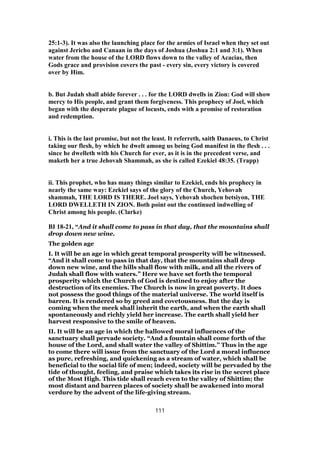 25:1-3). It was also the launching place for the armies of Israel when they set out
against Jericho and Canaan in the days of Joshua (Joshua 2:1 and 3:1). When
water from the house of the LORD flows down to the valley of Acacias, then
Gods grace and provision covers the past - every sin, every victory is covered
over by Him.
b. But Judah shall abide forever . . . for the LORD dwells in Zion: God will show
mercy to His people, and grant them forgiveness. This prophecy of Joel, which
began with the desperate plague of locusts, ends with a promise of restoration
and redemption.
i. This is the last promise, but not the least. It referreth, saith Danaeus, to Christ
taking our flesh, by which he dwelt among us being God manifest in the flesh . . .
since he dwelleth with his Church for ever, as it is in the precedent verse, and
maketh her a true Jehovah Shammah, as she is called Ezekiel 48:35. (Trapp)
ii. This prophet, who has many things similar to Ezekiel, ends his prophecy in
nearly the same way: Ezekiel says of the glory of the Church, Yehovah
shammah, THE LORD IS THERE. Joel says, Yehovah shochen betsiyon, THE
LORD DWELLETH IN ZION. Both point out the continued indwelling of
Christ among his people. (Clarke)
BI 18-21, “And it shall come to pass in that day, that the mountains shall
drop down new wine.
The golden age
I. It will be an age in which great temporal prosperity will be witnessed.
“And it shall come to pass in that day, that the mountains shall drop
down new wine, and the hills shall flow with milk, and all the rivers of
Judah shall flow with waters.” Here we have set forth the temporal
prosperity which the Church of God is destined to enjoy after the
destruction of its enemies. The Church is now in great poverty. It does
not possess the good things of the material universe. The world itself is
barren. It is rendered so by greed and covetousness. But the day is
coming when the meek shall inherit the earth, and when the earth shall
spontaneously and richly yield her increase. The earth shall yield her
harvest responsive to the smile of heaven.
II. It will be an age in which the hallowed moral influences of the
sanctuary shall pervade society. “And a fountain shall come forth of the
house of the Lord, and shall water the valley of Shittim.” Thus in the age
to come there will issue from the sanctuary of the Lord a moral influence
as pure, refreshing, and quickening as a stream of water, which shall be
beneficial to the social life of men; indeed, society will be pervaded by the
tide of thought, feeling, and praise which takes its rise in the secret place
of the Most High. This tide shall reach even to the valley of Shittim; the
most distant and barren places of society shall be awakened into moral
verdure by the advent of the life-giving stream.
111
 