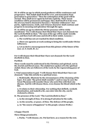 III. It will be an age in which moral goodness will be continuous and
progressive. “But Judah shall dwell for ever, and Jerusalem from
generation to generation.” Then the redemption of the good will be
eternal. They shall never again be led into captivity. Their moral
condition will be permanent and happy: they shall dwell in it for ever.
Sin of every kind is doomed to become a “desolate wilderness”; but
purity, righteousness, truth, and virtuous character shall continue and
progress in meaning and splendour through the ages.
IV. It will be an age in which the Divine presence will be richly
manifested. “For I will cleanse their blood that I have not cleansed: for
the Lord dwelleth in Zion.” The men of the age will be made morally
pure, and then God will come and dwell in their midst. Lessons:—
1. The world has not yet reached its ideal condition.
2. There are agencies at work seeking to bring the world under Divine
influences.
3. Let us derive encouragement from this picture of the future of the
race. (J. S. Exell, M. A.)
For I will cleanse their blood that I have not cleansed: for the Lord
dwelleth in Zion.
Purified:
These words must be understood in the Christian and spiritual, not in
the Jewish and literal sense. The Judah here spoken of is the spiritual
Judah; those who are followers of the Lord, by the regenerating grace of
God.
I. Vital consecration to god. “I will cleanse their blood that I have not
cleansed.” Take this strictly in a spiritual sense.
1. Medicinally. Illustrate by the circumstances of the cleansing of the
leper. It is said, “the priest shall consider”; and we may be sure the
Great Physician will consider those who seek Him with their sin-
disease. And He will cleanse them, even cleanse the blood which is the
life.
2. It relates to their citizenship. For nothing that defileth, worketh
abomination, and maketh a lie, can enter into the city, can be
reckoned a citizen.
II. The presence of the Lord. “The Lord dwelleth in Zion.”
1. As the strength of Zion. It is strong if salvation be the walls.
2. As the security, or peace, of Zion. The defence of His people.
3. As “the source of happiness” to His people. (James Wells.)
A happy Church
Three things promised it.
1. Purity. “I will cleanse, etc. Put last here, as a reason for the rest.
112
 