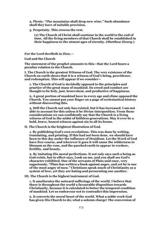 2. Plenty. “The mountains shall drop new wine.” Such abundance
shall they have of suitable provision.
3. Perpetuity. This crowns the rest.
(1) The Church of Christ shall continue in the world to the end of
time. All the living members of that Church shall be established in
their happiness to the utmost ages of eternity. (Matthew Henry.)
For the Lord dwelleth in Zion.—
God and the Church
The statement of the prophet amounts to this—that the Lord bears a
peculiar relation to the Church.
I. The Church is the greatest Witness of God. The very existence of the
Church on earth shows that it is a witness of God’s being, providence,
and redemption. This will appear if we consider—
1. The Church of God is decidedly opposed to the principles and
practice of the great mass of mankind. Its creed and conduct are
thought to be holy, just, benevolent, and productive of happiness.
2. A great portion of mankind have in every age and clime opposed the
Church. You cannot put your finger on a page of ecclesiastical history
without discovering this.
3. Still the Church not only has existed, but it has increased. I am not
able to account for this unless it be Divine interposition. From these
considerations we can confidently say that the Church is a living
witness of God in the midst of faithless generations. May it ever be a
bold, brave, honest witness against sin in all its forms.
II. The Church is the brightest illustration of God.
1. By publishing God’s own revelations. This was done by writing,
translating, and printing. If this had not been done, we should have
been to this day under the influence of Druidism. Let the Word of God
have free course, and wherever it goes it will cause the wilderness to
blossom as the rose, and the parched earth to appear in verdure,
fertility, and beauty.
2. By imitating His moral perfections. It not only says such a being as
God exists, but in effect says, Look on me, and you shall see God’s
character exhibited. One of the servants of Plato said once, very
sagaciously, “Plato has written a book against anger, and yet he is one
of the most angry of men.” Christians speak much of Christianity as a
system of love, yet they are hating and persecuting one another.
III. The Church is the highest instrument of God.
1. It ameliorates the outward sufferings of the world. I believe that
there is throughout the world a favourable disposition towards
Christianity, because it is calculated to better the temporal condition
of mankind. Let us endeavour not to contradict this impression.
2. It converts the moral heart of the world. What a noble work God
has given His Church to do; what a solemn charge! The conversion of
113
 