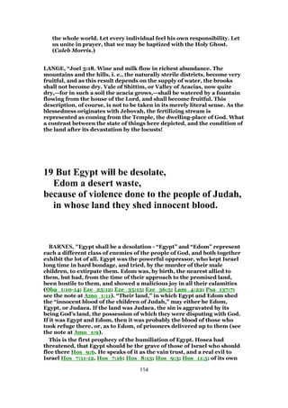the whole world. Let every individual feel his own responsibility. Let
us unite in prayer, that we may be baptized with the Holy Ghost.
(Caleb Morris.)
LANGE, “Joel 3:18. Wine and milk flow in richest abundance. The
mountains and the hills, i. e., the naturally sterile districts, become very
fruitful, and as this result depends on the supply of water, the brooks
shall not become dry. Vale of Shittim, or Valley of Acacias, now quite
dry,—for in such a soil the acacia grows,—shall be watered by a fountain
flowing from the house of the Lord, and shall become fruitful. This
description, of course, is not to be taken in its merely literal sense. As the
blessedness originates with Jehovah, the fertilizing stream is
represented as coming from the Temple, the dwelling-place of God. What
a contrast between the state of things here depicted, and the condition of
the land after its devastation by the locusts!
19 But Egypt will be desolate,
Edom a desert waste,
because of violence done to the people of Judah,
in whose land they shed innocent blood.
BARNES, "Egypt shall be a desolation - “Egypt” and “Edom” represent
each a different class of enemies of the people of God, and both together
exhibit the lot of all. Egypt was the powerful oppressor, who kept Israel
long time in hard bondage, and tried, by the murder of their male
children, to extirpate them. Edom was, by birth, the nearest allied to
them, but had, from the time of their approach to the promised land,
been hostile to them, and showed a malicious joy in all their calamities
(Oba_1:10-14; Eze_25:12; Eze_35:15; Eze_36:5; Lam_4:22; Psa_137:7;
see the note at Amo_1:11). “Their land,” in which Egypt and Edom shed
the “innocent blood of the children of Judah,” may either be Edom,
Egypt, or Judaea. If the land was Judaea, the sin is aggravated by its
being God’s land, the possession of which they were disputing with God.
If it was Egypt and Edom, then it was probably the blood of those who
took refuge there, or, as to Edom, of prisoners delivered up to them (see
the note at Amo_1:9).
This is the first prophecy of the humiliation of Egypt. Hosea had
threatened, that Egypt should be the grave of those of Israel who should
flee there Hos_9:6. He speaks of it as the vain trust, and a real evil to
Israel Hos_7:11-12, Hos_7:16; Hos_8:13; Hos_9:3; Hos_11:5; of its own
114
 
