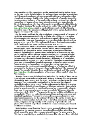 other northwest. The mountains on the west sink into the plains; those
on the east retain their height as far as Suez. About 10 miles below Cairo,
the Nile parted, enclosing within the outside of its seven branches, that
triangle of wondrous fertility, the Delta. A network of canals, formed by
the stupendous industry of the ancient Egyptians, enclosed this triangle
in another yet larger, whose base, along the coast, was 235 miles, in
direct distance about 181. East of the eastern-most branch of the Nile, lay
the “land of Goshen,” formerly, at least for cattle, “the good of the land”
Gen_47:6, Gen_47:11, a part, at least, of the present esh-Sharkiyyeh,
second in size of the provinces of Egypt, but which, 1375 a.d., yielded the
highest revenue of the state .
On the western side of the Nile, and about a degree south of the apex of
the Delta, a stupendous work, the artificial lake of Moeris , enclosing
within masonry 64 34 square miles of water, received the superfluous
waters of the river, and thus at once prevented the injury incidental on
any too great rise of the Nile, and supplied water during six months for
the irrigation of 1724 square miles, or 1,103, 375, acres .
The Nile which, when it overflowed, spread like a sea over Egypt ,
encircling its cities like islands, carried with it a fertilizing power,
attested by all, but which, unless so attested, would seem fabulous.
Beneath a glowing heat, greater than its latitude will account for, the
earth, supplied with continual moisture and an ever renewed alluvial
deposit which supersedes all need of “dressing” the soil, yields, within
the year, three harvests of varied produce . This system of canalising
Egypt must have been of very early antiquity. That giant conception of
the water system of lake Moeris is supposed to have been the work of
Ammenemhes, perhaps about 1673, b.c. . But such a giant plan
presupposes the existence of an artificial system of irrigation which it
expanded. In the time of Moses, we hear incidentally of “the streams” of
Egypt, “the canals” (that is, those used for irrigation), and “the ponds”
Exo_7:19; Exo_8:1, the receptacles of the water which was left when the
Nile retired.
Besides these, an artificial mode of irrigation “by the foot” Deut. 11:40
is mentioned, now no longer distinctly known, but used, like the present
plans of the water-wheel and the lever , to irrigate the lands for the later
harvests. This system of irrigation had, in the time of Joel, lasted
probably for above 1000 years. The Egyptians ascribed the first turning
of the Nile to their first king, Menes , of fabulous antiquity. But while it
lasted in any degree, Egypt could not become barren except by miracle.
Even now it recovers, whenever water is applied. “Wherever there is
water, there is fertility.” : “The productive powers of the soil of Egypt are
incalculable. Wherever water is scattered, there springs up a rapid and
beautiful vegetation. The seed is sown and watered, and scarcely any
other care is requisite for the ordinary fruits of the earth. Even in spots
adjacent to the desert and which seem to be taken possession of by the
sands, irrigation brings rapidly forth a variety of green herbs and
plants.” For its first crop, there needed but to cast the seed, and have it
trodden in by cattle .
Nothing then could desolate Egypt, except man’s abiding negligence or
oppression. No passing storm or inroad could annihilate a fertility,
which poured in upon it in everrenewing richness. For 1000 years, the
Nile had brought to Egypt unabated richness. The Nile overflows still, but
116
 