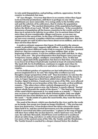 in vain amid depopulation, and grinding, uniform, oppression. Not the
country is exhausted, but man.
“If” says Mengin , “it is true that there is no country richer than Egypt
in its territorial productions, still there is perhaps no one whose
inhabitants are more miserable. It is owing solely to the fertility of its
soil and the sobriety of its cultivators, that it retains the population
which it still has.” The marked diminution of the population had begun
before the Birth of our Lord. “Of old,” says Diodorus , “it far exceeded in
denseness of population all the known countries in the world, and in our
days too it seems to be inferior to no other. For in ancient times it had
more than 18,000 considerable villages and towns, as you may see
registered in the sacred lists. In the time of Ptolemy Lagus more than
30,000 were counted, a number which has continued until now. But the
whole people are said of old to have been about seven million, and in our
days not less than three” .
A modern estimate supposes that Egypt, if cultivated to the utmost,
would, in plentiful years, support eight million . It is difficult to calculate
a population where different ranks wish to conceal it. It has been guessed
however, that two centuries ago, it was four million; that, at the
beginning of this century, it was two million and a half; and that, in 1845,
it was 1,800,000 . The great diminution then had begun 1900 years ago.
Temporary causes, plague, smallpox; conscription, have, in this last
century, again halved the population; but down to that time, it had sunk
to no lower level than it had already reached at least 18 centuries before.
The land still, for its fruitfulness, continues to supply more than its
inhabitants consume; it yields over and above cotton , for strangers to
employ.
Yet its brilliant patches of vegetation are but indications how great the
powers implanted in it. In vain “the rising Nile overflows (as it is
thought) a larger proportion of the soil” than heretofore; in vain has the
rich alluvial deposit encroached upon the gradual slope of the desert; in
vain, in Upper Egypt has a third been added since about the time of the
Exodus. Egypt is stricken. Canals and even arms of the Nile, were allowed
to choke up. Of the seven branches of the Nile, two only, at first artificial,
remain. : “The others have either entirely disappeared or are dry in
summer.” The great eastern arm, the Pelusian, is nearly effaced “buried
almost wholly beneath the sands of the desert.” : “The land at the mouth
of the canal which represents it, is a sand waste or a marsh.” : “There is
now no trace of vegetation in the whole Pelusian plain. Only one slight
isolated rise has some thickets on it, and some shafts of columns lie on
the sand.” : “In the midst of a plain the most fertile, they want the barest
necessaries of life.”
The sand of the desert, which was checked by the river and by the reeds
on its banks, has swept over lands no longer fertilized. : “The sea has not
been less destructive. It has broken down the dykes wherewith man’s
labor held it in, and has carried barrenness over the productive lands
which it converted into lakes and marshes.” A glance at the map of Egypt
will show how widely the sea has burst in, where land once was. On the
east, the salt lake Menzaleh, (itself from west-northwest to southeast
about 50 miles long, and above 10 miles from north to south) absorbs
two more of the ancient arms of the Nile, the Tanitic and the Mendesian .
The Tanitic branch is marked by a deeper channel below the shallow
117
 