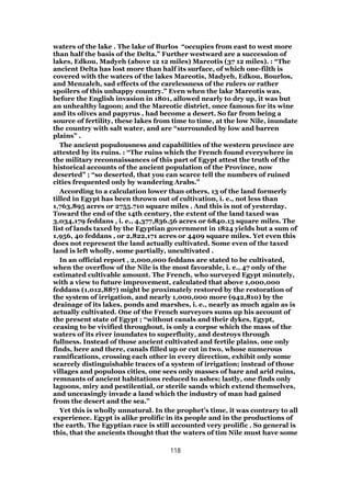 waters of the lake . The lake of Burlos “occupies from east to west more
than half the basis of the Delta.” Further westward are a succession of
lakes, Edkou, Madyeh (above 12 12 miles) Mareotis (37 12 miles). : “The
ancient Delta has lost more than half its surface, of which one-filth is
covered with the waters of the lakes Mareotis, Madyeh, Edkou, Bourlos,
and Menzaleh, sad effects of the carelessness of the rulers or rather
spoilers of this unhappy country.” Even when the lake Mareotis was,
before the English invasion in 1801, allowed nearly to dry up, it was but
an unhealthy lagoon; and the Mareotic district, once famous for its wine
and its olives and papyrus , had become a desert. So far from being a
source of fertility, these lakes from time to time, at the low Nile, inundate
the country with salt water, and are “surrounded by low and barren
plains” .
The ancient populousness and capabilities of the western province are
attested by its ruins. : “The ruins which the French found everywhere in
the military reconnaissances of this part of Egypt attest the truth of the
historical accounts of the ancient population of the Province, now
deserted” ; “so deserted, that you can scarce tell the numbers of ruined
cities frequented only by wandering Arabs.”
According to a calculation lower than others, 13 of the land formerly
tilled in Egypt has been thrown out of cultivation, i. e., not less than
1,763,895 acres or 2755.710 square miles . And this is not of yesterday.
Toward the end of the 14th century, the extent of the land taxed was
3,034,179 feddans , i. e., 4,377,836.56 acres or 6840.13 square miles. The
list of lands taxed by the Egyptian government in 1824 yields but a sum of
1,956, 40 feddans , or 2,822,171 acres or 4409 square miles. Yet even this
does not represent the land actually cultivated. Some even of the taxed
land is left wholly, some partially, uncultivated .
In an official report , 2,000,000 feddans are stated to be cultivated,
when the overflow of the Nile is the most favorable, i. e., 47 only of the
estimated cultivable amount. The French, who surveyed Egypt minutely,
with a view to future improvement, calculated that above 1,000,000
feddans (1,012,887) might be proximately restored by the restoration of
the system of irrigation, and nearly 1,000,000 more (942,810) by the
drainage of its lakes, ponds and marshes, i. e., nearly as much again as is
actually cultivated. One of the French surveyors sums up his account of
the present state of Egypt ; “without canals and their dykes, Egypt,
ceasing to be vivified throughout, is only a corpse which the mass of the
waters of its river inundates to superfluity, and destroys through
fullness. Instead of those ancient cultivated and fertile plains, one only
finds, here and there, canals filled up or cut in two, whose numerous
ramifications, crossing each other in every direction, exhibit only some
scarcely distinguishable traces of a system of irrigation; instead of those
villages and populous cities, one sees only masses of bare and arid ruins,
remnants of ancient habitations reduced to ashes; lastly, one finds only
lagoons, miry and pestilential, or sterile sands which extend themselves,
and unceasingly invade a land which the industry of man had gained
from the desert and the sea.”
Yet this is wholly unnatural. In the prophet’s time, it was contrary to all
experience. Egypt is alike prolific in its people and in the productions of
the earth. The Egyptian race is still accounted very prolific . So general is
this, that the ancients thought that the waters of tim Nile must have some
118
 