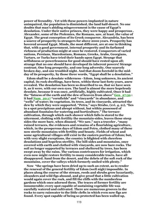 power of fecundity . Yet with these powers implanted in nature
unimpaired, the population is diminished, the land half-desert. No one
doubts that man’s abiding misgovernment is the cause of Egypt’s
desolation. Under their native princes, they were happy and prosperous .
Alexander, some of the Ptolemies, the Romans, saw, at least, the value of
Egypt. The great conception of its Greek conqueror, Alexandria, has been
a source of prosperity to strangers for above 2000 years. Prosperity has
hovered around Egypt. Minds, the most different, are at one in thinking
that, with a good government, internal prosperity and its farfamed
richness of production might at once be restored. Conquerors of varied
nations, Persians, Macedonians, Romans, Greeks, Arabs, Georgians,
Tartars, or Turks have tried their hands upon Egypt. Strange that
selfishness or powerlessness for good should have rested upon all;
strange that no one should have developed its inherent powers! Strange
contrast. One long prosperity, and one long adversity. One scarcely
broken day, and one troubled night. And that doom foretold in the mid-
day of its prosperity, by those three words, “Egypt shall be a desolation.”
Edom shall be a desolate wilderness - Edom, long unknown, its ancient
capital, its rock-dwellings, have been, within these last forty years, anew
revealed. The desolation has been so described to us, that we have seen
it, as it were, with our own eyes. The land is almost the more hopelessly
desolate, because it was once, artificially, highly cultivated. Once it had
the “fatness of the earth and the dew of heaven from above” Gen_27:39 :
it had Num_20:17 “cornfields” and “vineyards” in abundance, and
“wells” of water; its vegetation, its trees, and its vineyards, attracted the
dew by which they were supported. “Petra,” says Strabo, (xvi. 4, 21), “lies
in a spot precipitous and abrupt without, but within possessed of
abundant fountains for watering and horticulture.” The terrace-
cultivation, through which each shower which falls is stored to the
uttermost, clothing with fertility the mountain-sides, leaves those steep
sides the more bare, when disused. “We saw,” says a traveler , “many
ruined terraces, the evidences and remains of a flourishing agriculture,
which, in the prosperous days of Edom and Petra, clothed many of these
now sterile mountains with fertility and beauty. Fields of wheat and
some agricultural villages still exist in the eastern portion of Edom; but,
with very slight exceptions, the country is blighted with cheerless
desolations and hopeless sterility. The hill-sides and mountains, once
covered with earth and clothed with vineyards, are now bare rocks. The
soil no longer supported by terraces and sheltered by trees, has been
swept away by the rains. The various contrivances for irrigation, which
even now might restore fertility to many considerable tracts, have all
disappeared. Sand from the desert, and the debris of the soft rock of the
mountains, cover the valleys which formerly smiled with plenty.”
Now “the springs have been dried up to such an extent, as to render
the renewal of the general fertility of Edom (well nigh) impossible. In
places along the course of the stream, reeds and shrubs grow luxuriantly,
oleanders and wild figs abound, and give proof that a little cultivation
would again cover the rock, and fill the cliffs with the numberless
gardens which once adorned them. The traces of former fertility are
innumerable; every spot capable of sustaining vegetable life was
carefully watered and cultivated. There are numerous grooves in the
rocks to carry rainwater to the little clefts in which even now figs are
found. Every spot capable of being so protected has been walled up,
119
 