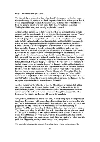 subject with those that precede it.
The time of the prophecy is a time when Israel’s fortunes are at low her sons
scattered among the heathen, her land, in part at least, held by foreigners. But it
would appear (though this is not expressly said, and must rather be inferred
from the general proofs of a post-exilic date) that Jerusalem is inhabited.
Nothing is said to imply that the city needs to be restored.
All the heathen nations are to be brought together for judgment into a certain
valley, which the prophet calls first the Vale of Jehoshaphat and then the Vale of
Decision. The second name leads us to infer that the first, which means
"Jehovah-judges," is also symbolic. That is to say, the prophet does not single
out a definite valley already called Jehoshaphat. In all probability, however, he
has in his mind’s eye some vale in the neighborhood of Jerusalem, for since
Ezekiel (Ezekiel 38:1-23) the judgment of the heathen in face of Jerusalem has
been a standing feature in Israel’s vision of the last things; and as no valley
about that city lends itself to the picture of judgment so well as the valley of the
Kedron with the slopes of Olivet, the name Jehoshaphat has naturally been
applied to it. Certain nations are singled out by name. These are not Assyria and
Babylon, which had long ago perished, nor the Samaritans, Moab and Ammon,
which harassed the Jews in the early days of the Return from Babylon, but Tyre,
Sidon, Philistia, Edom, and Egypt. The crime of the first three is the robbery of
Jewish treasures, not necessarily those of the Temple, and the selling into slavery
of many Jews. The crime of Edom and Egypt is that they have shed the innocent
blood of Jews. To what precise events these charges refer we have no means of
knowing in our present ignorance of Syrian history after Nehemiah. That the
chapter has no explicit reference to the cruelties of Artaxerxes Ochus in 360
would seem to imply for it a date earlier than that year. But it is possible that
Joel 3:17 refers to that, the prophet refraining from accusing the Persians for the
very good reason that Israel was still under their rule.
Another feature worthy of notice is that the Phoenicians are accused of selling
Jews to the sons of the Jevanim, Ionians or Greeks. The latter lie on the far
horizon of the prophet, and we know from classical writers that from the fifth
century onward numbers of Syrian slaves were brought to Greece. The other
features of the chapter are borrowed from earlier prophets.
"For, behold, in those days and in that time, When I bring again the captivity of
Judah and Jerusalem, I will also gather all the nations, And bring them down to
the Vale of Jehoshaphat; And I will enter into judgment with them there, For My
people and for My heritage Israel, Whom they have scattered among the
heathen, And My land have they divided. And they have cast lots for My people:
They have given a boy for a harlot, And a girl have they sold for wine and drunk
it. And again, what are ye to Me, Tyre and Sidon and all circuits of Philistia? Is
it any deed of Mine ye are repaying? Or are ye doing anything to Me? Swiftly,
speedily will I return your deed on your head, Who have taken My silver and My
gold, And My goodly jewels ye have brought into your palaces.
The sons of Judah and the sons of Jerusalem have ye sold to the sons of the
12
 