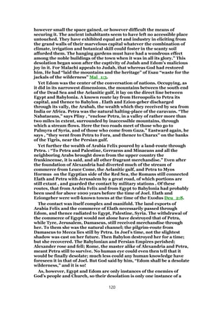 however small the space gained, or however difficult the means of
securing it. The ancient inhabitants seem to have left no accessible place
untouched. They have exhibited equal art and industry in eliciting from
the grand walls of their marvelous capital whatever the combination of
climate, irrigation and botanical skill could foster in the scanty soil
afforded them. The hanging gardens must have had a wondrous effect
among the noble buildings of the town when it was in all its glory.” This
desolation began soon after the captivity of Judah and Edom’s malicious
joy in it. For Malachi appeals to Judah, that whereas God had restored
him, He had “laid the mountains and the heritage” of Esau “waste for the
jackals of the wilderness” Mal_1:3.
Yet Edom was the center of the conversation of nations. Occupying, as
it did in its narrowest dimensions, the mountains between the south end
of the Dead Sea and the Aelanitic gulf, it lay on the direct line between
Egypt and Babylonia. A known route lay from Heroopolis to Petra its
capital, and thence to Babylon . Elath and Ezion-geber discharged
through its vally, the Arabah, the wealth which they received by sea from
India or Africa. Petra was the natural halting-place of the caravans. “The
Nabataeans,” says Pliny , “enclose Petra, in a valley of rather more than
two miles in extent, surrounded by inaccessible mountains, through
which a stream flows. Here the two roads meet of those who go to
Palmyra of Syria, and of those who come from Gaza.” Eastward again, he
says , “they went from Petra to Fora, and thence to Charax” on the banks
of the Tigris, near the Persian gulf.
Yet further the wealth of Arabia Felix poured by a land-route through
Petra. : “To Petra and Palestine, Gerraens and Minaeans and all the
neighboring Arabs brought down from the upper country the
frankincense, it is said, and all other fragrant merchandise.” Even after
the foundation of Alexandria had diverted much of the stream of
commerce from Leuce Come, the Aelanitic gulf, and Petra to Myos
Hormus on the Egyptian side of the Red Sea, the Romans still connected
Elath and Petra with Jerusalem by a great road, of which portions are
still extant , and guarded the contact by military stations . Of these
routes, that from Arabia Felix and from Egypt to Babylonia had probably
been used for above 1000 years before the time of Joel. Elath and
Eziongeber were well-known towns at the time of the Exodus Deu_2:8.
The contact was itself complex and manifold. The land exports of
Arabia Felix and the commerce of Elath necessarily passed through
Edom, and thence radiated to Egypt, Palestine, Syria. The withdrawal of
the commerce of Egypt would not alone have destroyed that of Petra,
while Tyre, Jerusalem, Damascus, still received merchandise through
her. To them she was the natural channel; the pilgrim-route from
Damascus to Mecca lies still by Petra. In Joel’s time, not the slightest
shadow was cast on her future. Then Babylon destroyed her for a time;
but she recovered. The Babylonian and Persian Empires perished;
Alexander rose and fell; Rome, the master alike of Alexandria and Petra,
meant Petra still to survive. No human eye could even then tell that it
would be finally desolate; much less could any human knowledge have
foreseen it in that of Joel. But God said by him, “Edom shall be a desolate
wilderness,” and it is so!
As, however, Egypt and Edom are only instances of the enemies of
God’s people and Church, so their desolation is only one instance of a
120
 