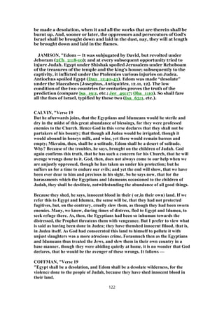 be made a desolation, when it and all the works that are therein shall be
burnt up. And, sooner or later, the oppressors and persecutors of God's
Israel shall be brought down and laid in the dust, nay, they will at length
be brought down and laid in the flames.
JAMISON, "Edom — It was subjugated by David, but revolted under
Jehoram (2Ch_21:8-10); and at every subsequent opportunity tried to
injure Judah. Egypt under Shishak spoiled Jerusalem under Rehoboam
of the treasures of the temple and the king’s house; subsequently to the
captivity, it inflicted under the Ptolemies various injuries on Judea.
Antiochus spoiled Egypt (Dan_11:40-43). Edom was made “desolate”
under the Maccabees [Josephus, Antiquities, 12.11, 12]. The low
condition of the two countries for centuries proves the truth of the
prediction (compare Isa_19:1, etc.; Jer_49:17; Oba_1:10). So shall fare
all the foes of Israel, typified by these two (Isa_63:1, etc.).
CALVIN, "Verse 19
But he afterwards joins, that the Egyptians and Idumeans would be sterile and
dry in the midst of this great abundance of blessings, for they were professed
enemies to the Church. Hence God in this verse declares that they shall not be
partakers of his bounty; that though all Judea would be irrigated, though it
would abound in honeys milk, and wine, yet these would remain barren and
empty; Mizraim, then, shall be a solitude, Edom shall be a desert of solitude.
Why? Because of the troubles, he says, brought on the children of Judah. God
again confirms this truth, that he has such a concern for his Church, that he will
avenge wrongs done to it. God, then, does not always come to our help when we
are unjustly oppressed, though he has taken us under his protection; but he
suffers us for a time to endure our evils; and yet the end will show, that we have
been ever dear to him and precious in his sight. So he says now, that for the
harassments which the Egyptians and Idumeans occasioned to the children of
Judah, they shall be destitute, notwithstanding the abundance of all good things.
Because they shed, he says, innocent blood in their ( or,in their own) land. If we
refer this to Egypt and Idumea, the sense will be, that they had not protected
fugitives, but, on the contrary, cruelly slew them, as though they had been sworn
enemies. Many, we know, during times of distress, fled to Egypt and Idumea, to
seek refuge there. As, then, the Egyptians had been so inhuman towards the
distressed, the Prophet threatens them with vengeance. But I prefer to view what
is said as having been done in Judea; they have thenshed innocent Blood, that is,
in Judea itself. As God had consecrated this land to himself to pollute it with
unjust slaughters was a more atrocious crime. Forasmuch then as the Egyptians
and Idumeans thus treated the Jews, and slew them in their own country in a
base manner, though they were abiding quietly at home, it is no wonder that God
declares, that he would be the avenger of these wrongs. It follows —
COFFMAN, "Verse 19
"Egypt shall be a desolation, and Edom shall be a desolate wilderness, for the
violence done to the people of Judah, because they have shed innocent blood in
their land.
122
 